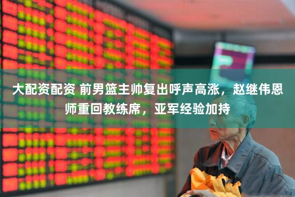 大配资配资 前男篮主帅复出呼声高涨，赵继伟恩师重回教练席，亚军经验加持