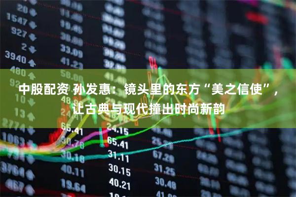 中股配资 孙发惠：镜头里的东方“美之信使”，让古典与现代撞出时尚新韵