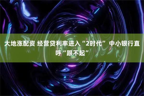 大地涨配资 经营贷利率进入“2时代” 中小银行直呼“跟不起”