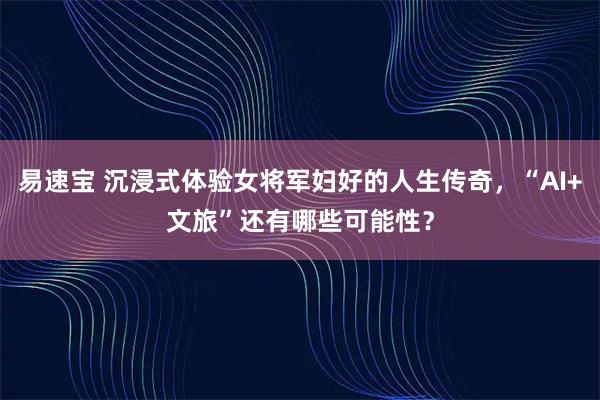 易速宝 沉浸式体验女将军妇好的人生传奇，“AI+文旅”还有哪些可能性？