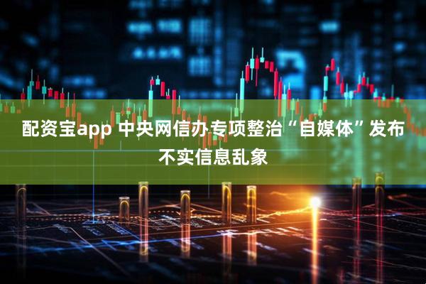 配资宝app 中央网信办专项整治“自媒体”发布不实信息乱象