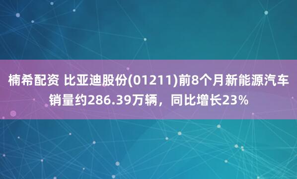 楠希配资 比亚迪股份(01211)前8个月新能源汽车销量约286.39万辆，同比增长23%