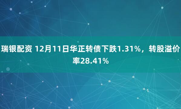 瑞银配资 12月11日华正转债下跌1.31%，转股溢价率28.41%