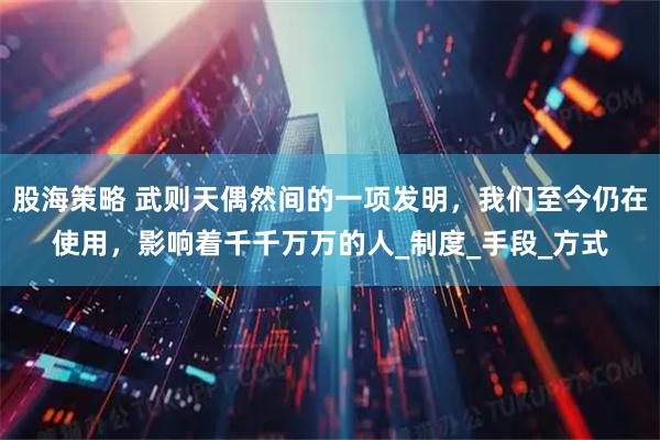 股海策略 武则天偶然间的一项发明，我们至今仍在使用，影响着千千万万的人_制度_手段_方式
