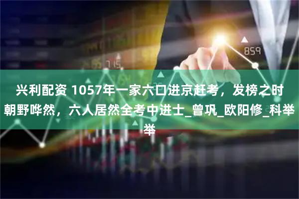 兴利配资 1057年一家六口进京赶考,发榜之时朝野哗然,六人居然全考中进士_曾巩_欧阳修_科举