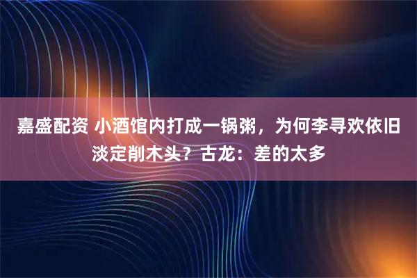 嘉盛配资 小酒馆内打成一锅粥，为何李寻欢依旧淡定削木头？古龙：差的太多