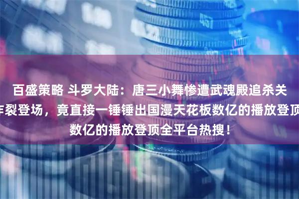 百盛策略 斗罗大陆：唐三小舞惨遭武魂殿追杀关键时刻唐昊炸裂登场，竟直接一锤锤出国漫天花板数亿的播放登顶全平台热搜！