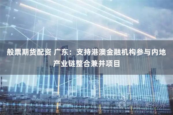 般票期货配资 广东：支持港澳金融机构参与内地产业链整合兼并项目