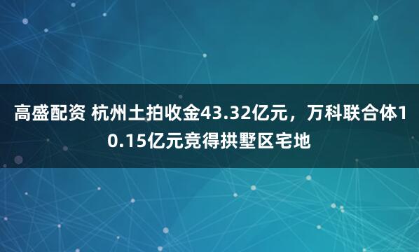 高盛配资 杭州土拍收金43.32亿元，万科联合体10.15亿元竞得拱墅区宅地