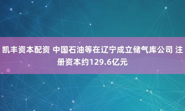 凯丰资本配资 中国石油等在辽宁成立储气库公司 注册资本约129.6亿元