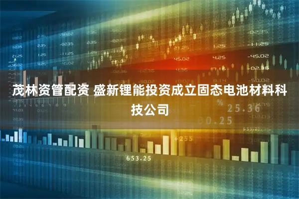 茂林资管配资 盛新锂能投资成立固态电池材料科技公司