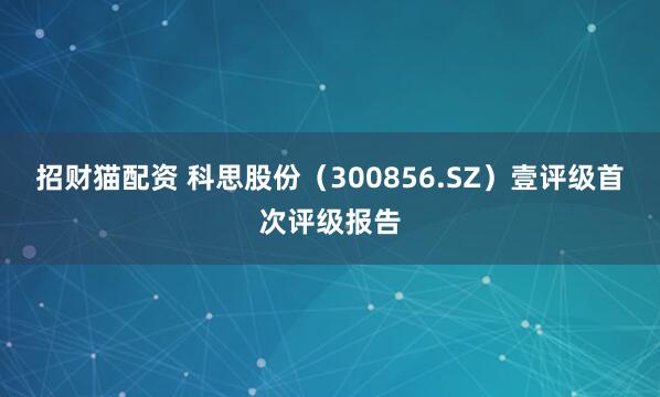 招财猫配资 科思股份（300856.SZ）壹评级首次评级报告