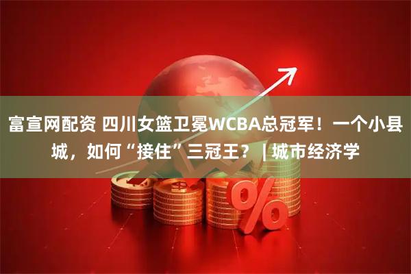 富宣网配资 四川女篮卫冕WCBA总冠军!一个小县城,如何“接住”三冠王? | 城市经济学