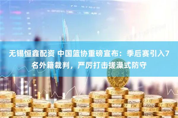 无锡恒鑫配资 中国篮协重磅宣布：季后赛引入7名外籍裁判，严厉打击搓澡式防守