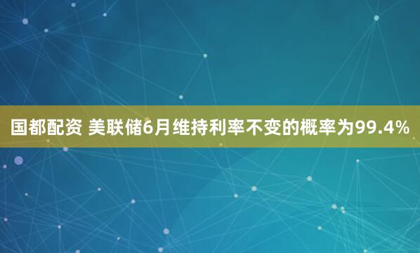国都配资 美联储6月维持利率不变的概率为99.4%