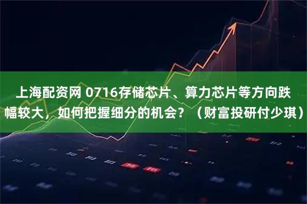 上海配资网 0716存储芯片、算力芯片等方向跌幅较大，如何把握细分的机会？（财富投研付少琪）